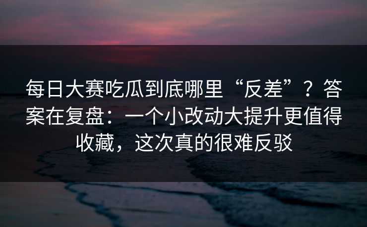 每日大赛吃瓜到底哪里“反差”？答案在复盘：一个小改动大提升更值得收藏，这次真的很难反驳