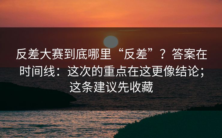 反差大赛到底哪里“反差”？答案在时间线：这次的重点在这更像结论；这条建议先收藏