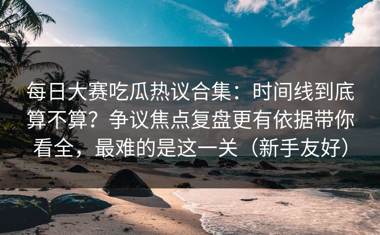 每日大赛吃瓜热议合集：时间线到底算不算？争议焦点复盘更有依据带你看全，最难的是这一关（新手友好）