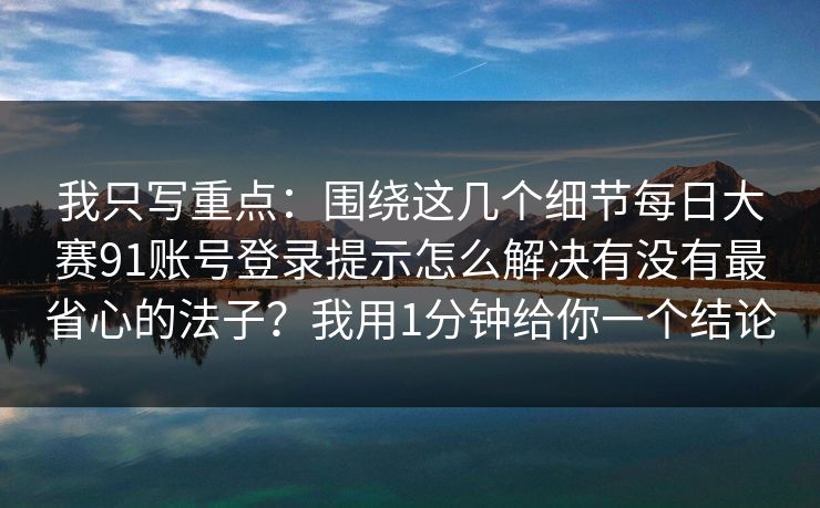 我只写重点：围绕这几个细节每日大赛91账号登录提示怎么解决有没有最省心的法子？我用1分钟给你一个结论
