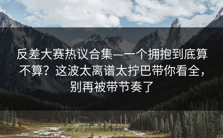 反差大赛热议合集—一个拥抱到底算不算？这波太离谱太拧巴带你看全，别再被带节奏了
