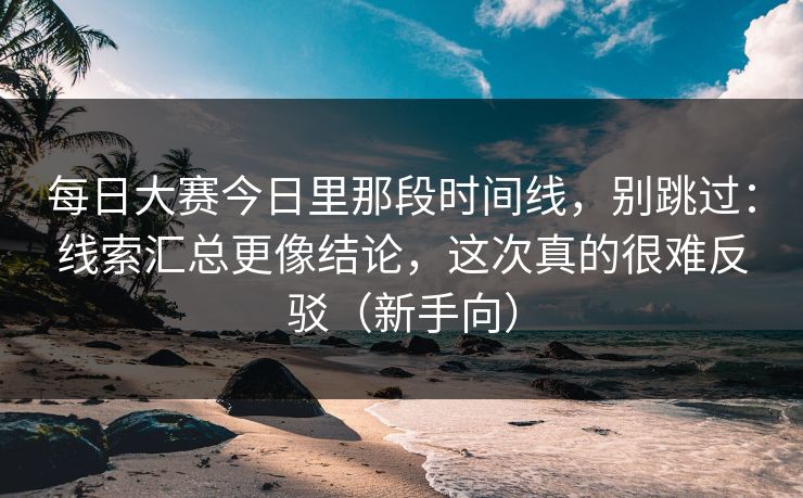 每日大赛今日里那段时间线，别跳过：线索汇总更像结论，这次真的很难反驳（新手向）