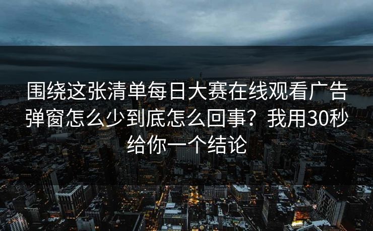 围绕这张清单每日大赛在线观看广告弹窗怎么少到底怎么回事？我用30秒给你一个结论