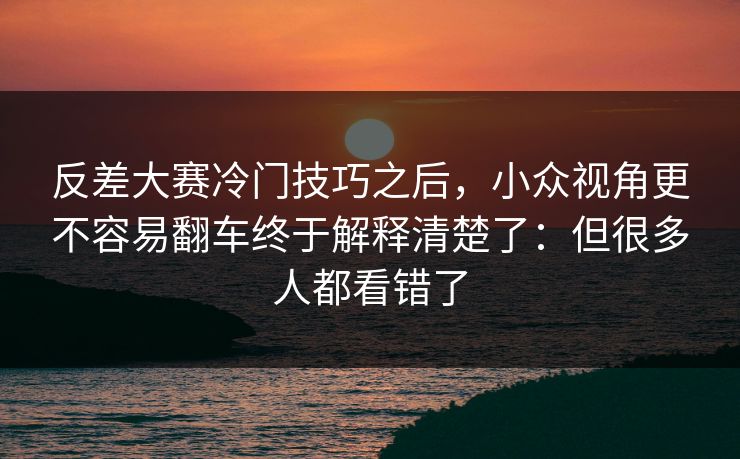 反差大赛冷门技巧之后，小众视角更不容易翻车终于解释清楚了：但很多人都看错了