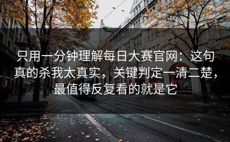 只用一分钟理解每日大赛官网：这句真的杀我太真实，关键判定一清二楚，最值得反复看的就是它