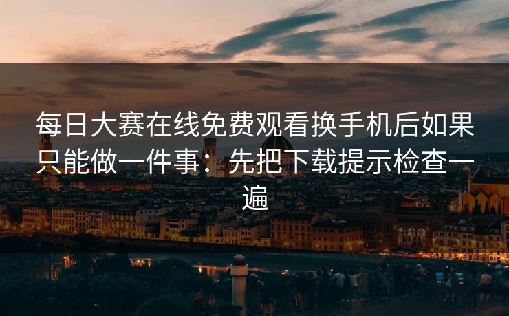 每日大赛在线免费观看换手机后如果只能做一件事：先把下载提示检查一遍