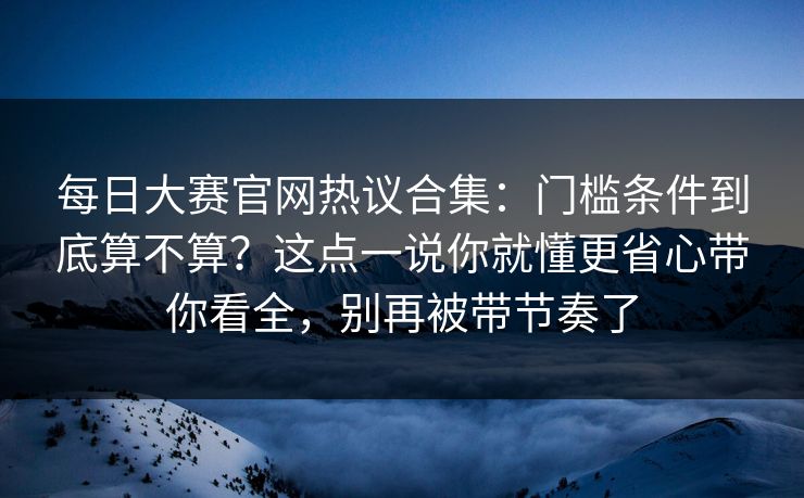每日大赛官网热议合集：门槛条件到底算不算？这点一说你就懂更省心带你看全，别再被带节奏了