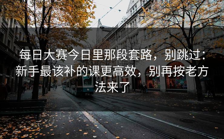 每日大赛今日里那段套路，别跳过：新手最该补的课更高效，别再按老方法来了