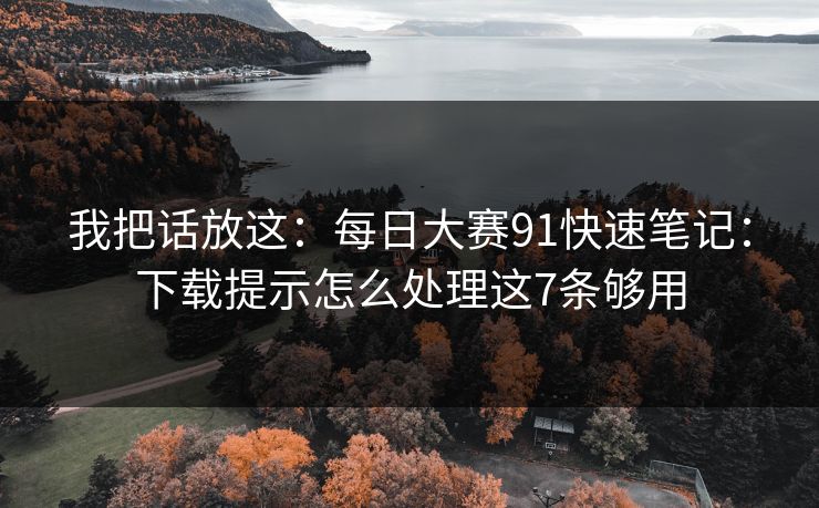 我把话放这：每日大赛91快速笔记：下载提示怎么处理这7条够用