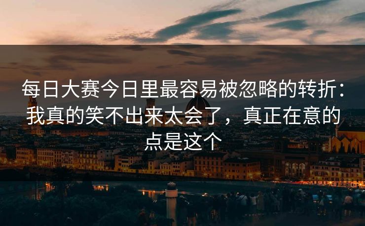 每日大赛今日里最容易被忽略的转折：我真的笑不出来太会了，真正在意的点是这个