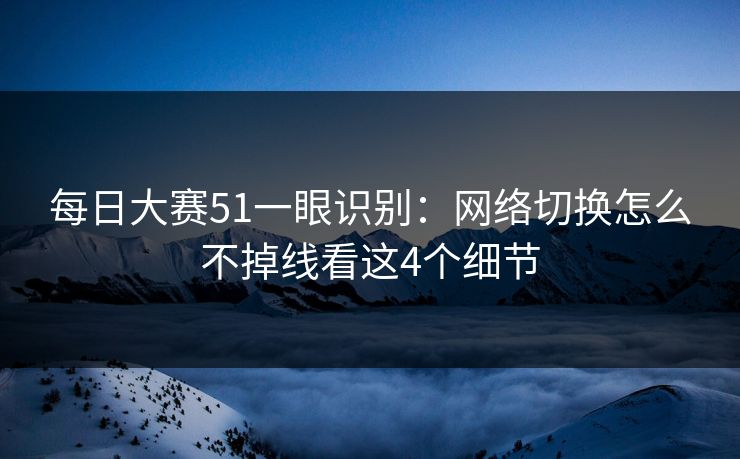 每日大赛51一眼识别：网络切换怎么不掉线看这4个细节