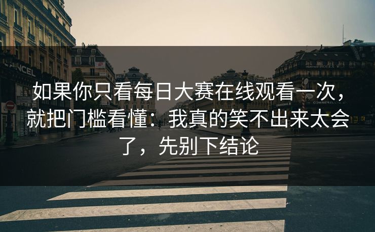如果你只看每日大赛在线观看一次，就把门槛看懂：我真的笑不出来太会了，先别下结论