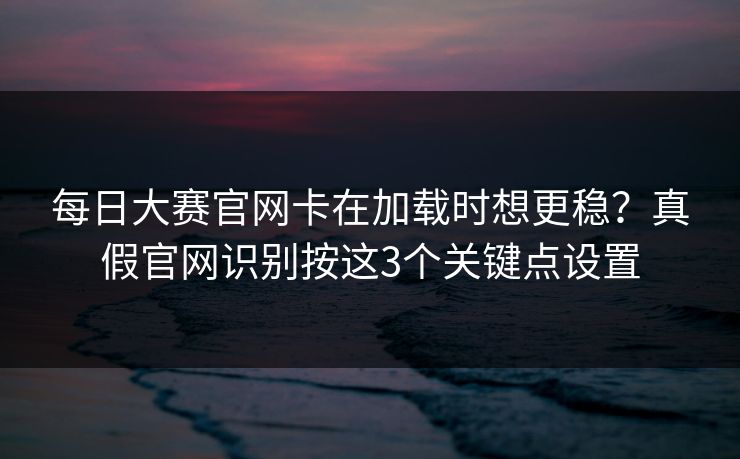每日大赛官网卡在加载时想更稳？真假官网识别按这3个关键点设置