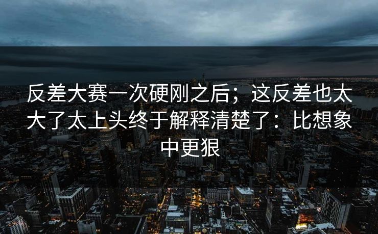 反差大赛一次硬刚之后；这反差也太大了太上头终于解释清楚了：比想象中更狠