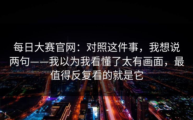 每日大赛官网：对照这件事，我想说两句——我以为我看懂了太有画面，最值得反复看的就是它