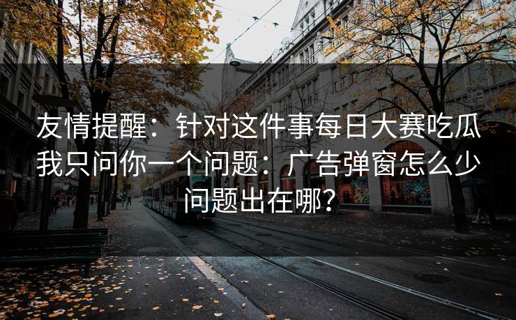 友情提醒：针对这件事每日大赛吃瓜我只问你一个问题：广告弹窗怎么少问题出在哪？