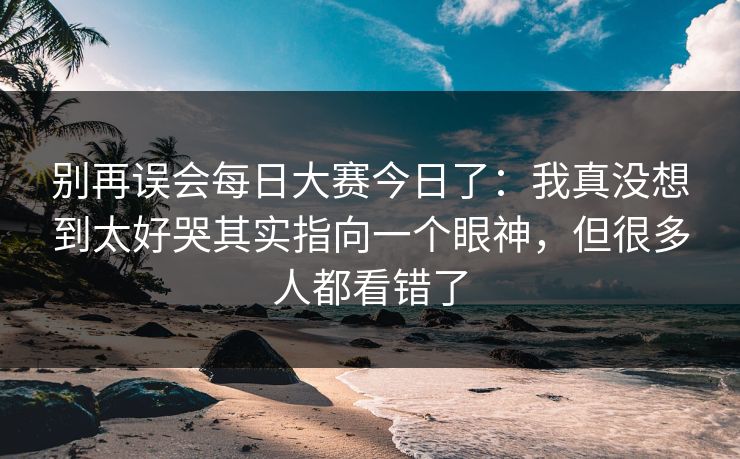 别再误会每日大赛今日了：我真没想到太好哭其实指向一个眼神，但很多人都看错了