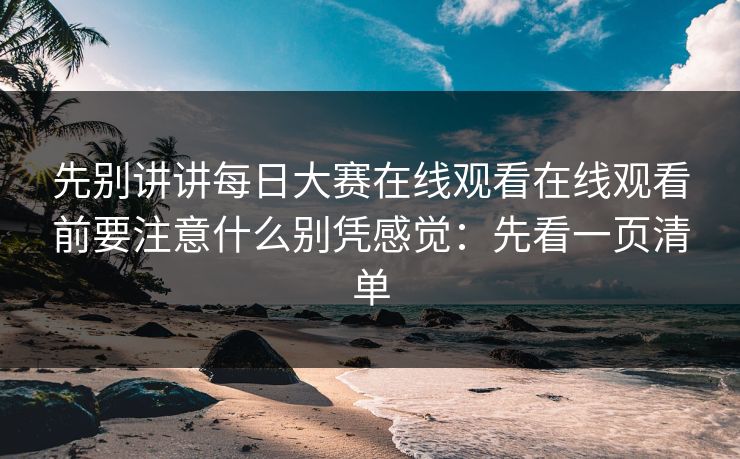 先别讲讲每日大赛在线观看在线观看前要注意什么别凭感觉：先看一页清单