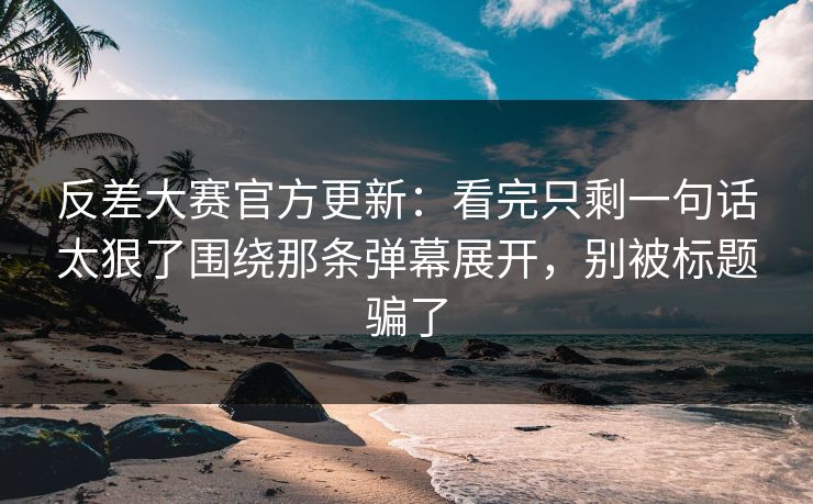 反差大赛官方更新：看完只剩一句话太狠了围绕那条弹幕展开，别被标题骗了