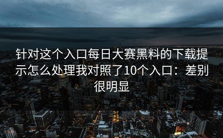 针对这个入口每日大赛黑料的下载提示怎么处理我对照了10个入口：差别很明显