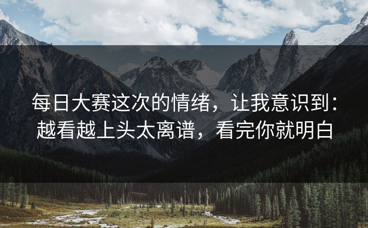 每日大赛这次的情绪，让我意识到：越看越上头太离谱，看完你就明白