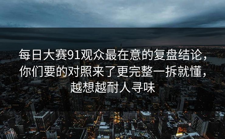 每日大赛91观众最在意的复盘结论，你们要的对照来了更完整一拆就懂，越想越耐人寻味