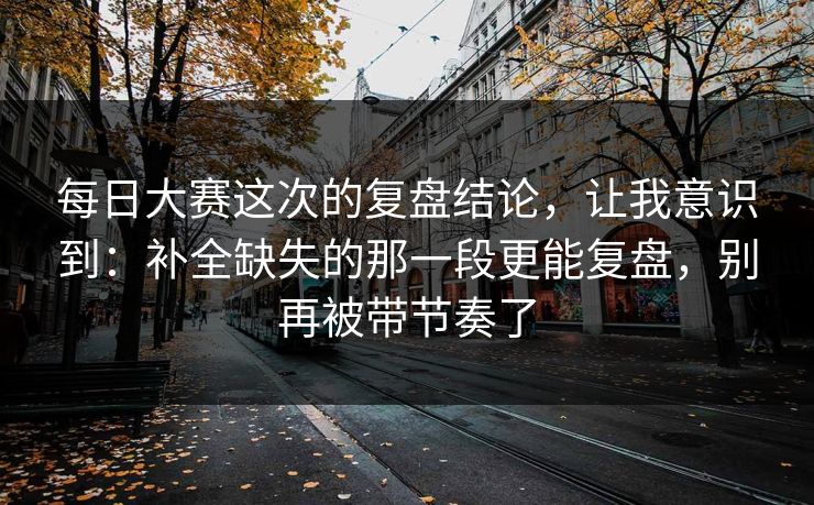 每日大赛这次的复盘结论，让我意识到：补全缺失的那一段更能复盘，别再被带节奏了