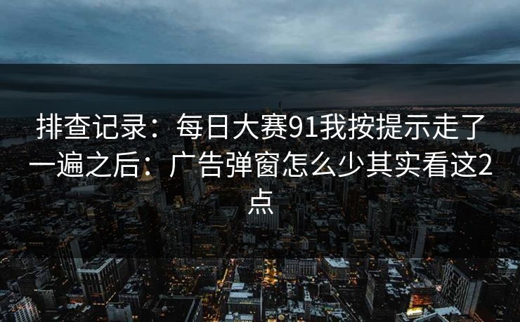 排查记录：每日大赛91我按提示走了一遍之后：广告弹窗怎么少其实看这2点