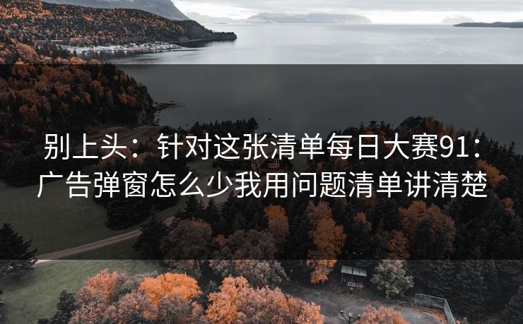 别上头：针对这张清单每日大赛91：广告弹窗怎么少我用问题清单讲清楚