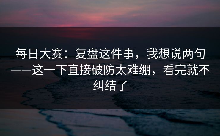 每日大赛：复盘这件事，我想说两句——这一下直接破防太难绷，看完就不纠结了