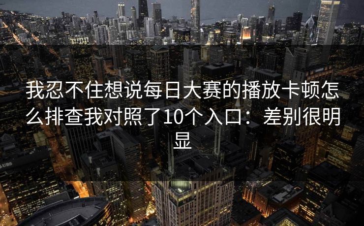 我忍不住想说每日大赛的播放卡顿怎么排查我对照了10个入口：差别很明显