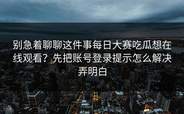 别急着聊聊这件事每日大赛吃瓜想在线观看？先把账号登录提示怎么解决弄明白