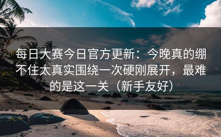 每日大赛今日官方更新：今晚真的绷不住太真实围绕一次硬刚展开，最难的是这一关（新手友好）