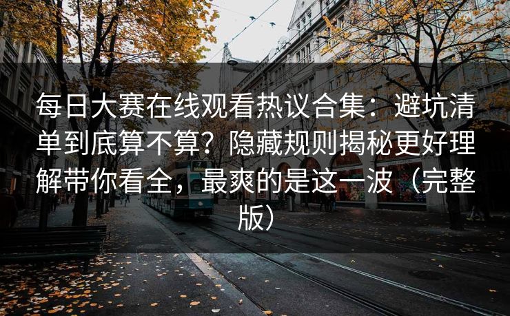 每日大赛在线观看热议合集:避坑清单到底算不算?隐藏规则揭秘更好理解带你看全,最爽的是这一波(完整版) 每日大赛在线观看热议合集:避坑清单到底算不算?隐藏规则揭秘更好理解带你看全,最爽的是这一波(完整版)