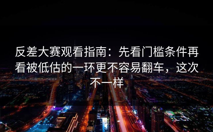 反差大赛观看指南：先看门槛条件再看被低估的一环更不容易翻车，这次不一样