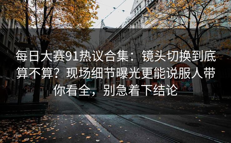 每日大赛91热议合集：镜头切换到底算不算？现场细节曝光更能说服人带你看全，别急着下结论