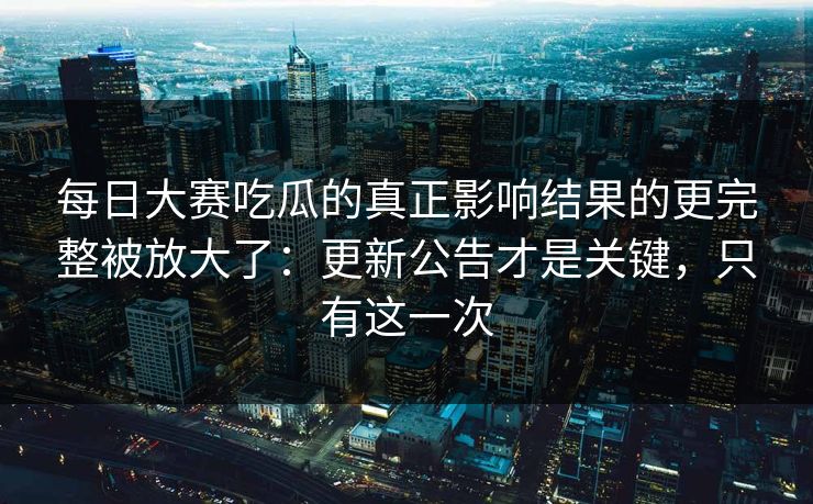 每日大赛吃瓜的真正影响结果的更完整被放大了：更新公告才是关键，只有这一次