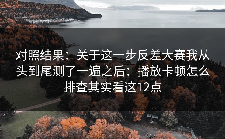 对照结果：关于这一步反差大赛我从头到尾测了一遍之后：播放卡顿怎么排查其实看这12点