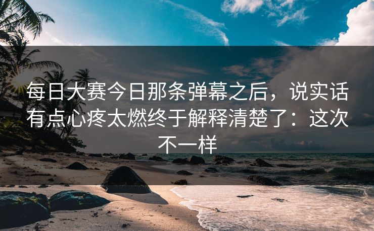 每日大赛今日那条弹幕之后，说实话有点心疼太燃终于解释清楚了：这次不一样