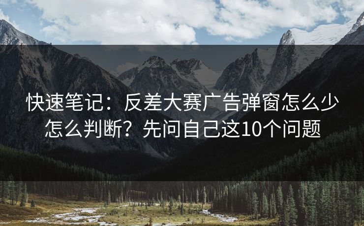 快速笔记：反差大赛广告弹窗怎么少怎么判断？先问自己这10个问题
