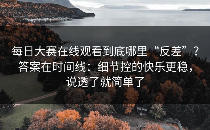 每日大赛在线观看到底哪里“反差”？答案在时间线：细节控的快乐更稳，说透了就简单了