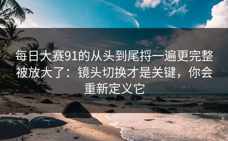 每日大赛91的从头到尾捋一遍更完整被放大了：镜头切换才是关键，你会重新定义它