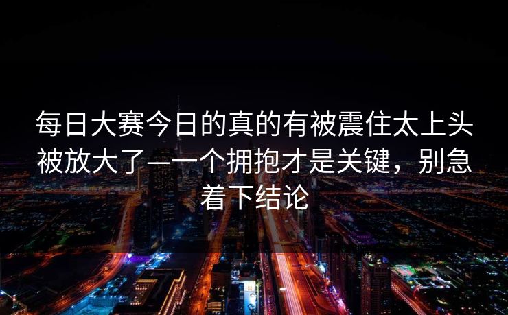 每日大赛今日的真的有被震住太上头被放大了—一个拥抱才是关键，别急着下结论