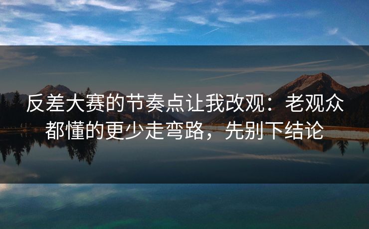 反差大赛的节奏点让我改观：老观众都懂的更少走弯路，先别下结论