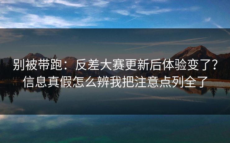 别被带跑：反差大赛更新后体验变了？信息真假怎么辨我把注意点列全了