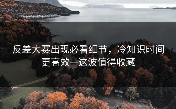 反差大赛出现必看细节，冷知识时间更高效—这波值得收藏