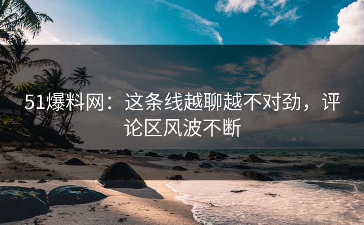 51爆料网：这条线越聊越不对劲，评论区风波不断
