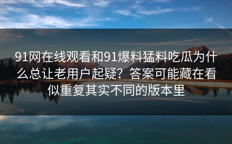91网在线观看和91爆料猛料吃瓜为什么总让老用户起疑？答案可能藏在看似重复其实不同的版本里