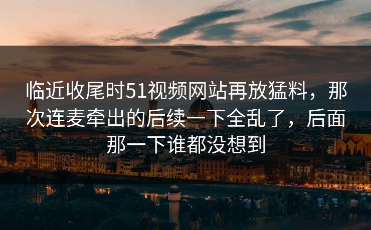 临近收尾时51视频网站再放猛料，那次连麦牵出的后续一下全乱了，后面那一下谁都没想到
