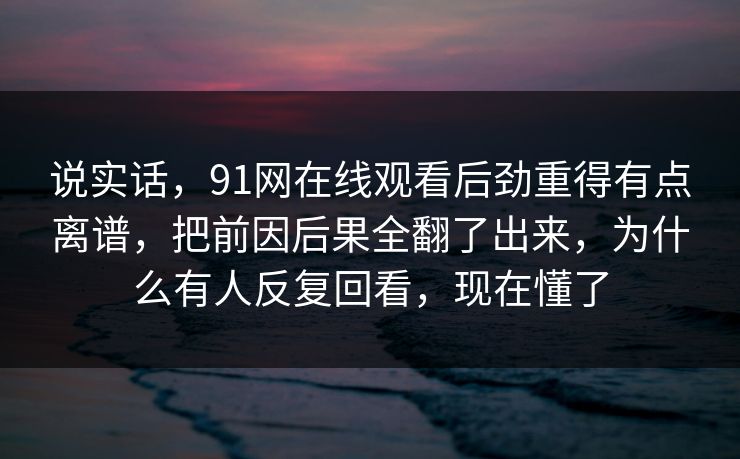 说实话，91网在线观看后劲重得有点离谱，把前因后果全翻了出来，为什么有人反复回看，现在懂了